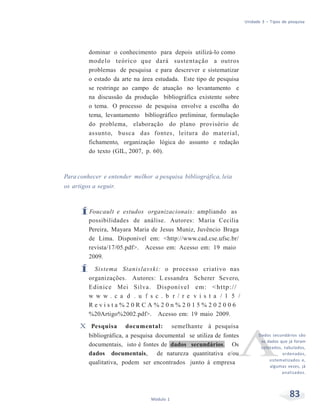Unidade 3 – Tipos de pesquisa
83Módulo 1
dominar o conhecimento para depois utilizá-lo como
modelo teórico que dará sustentação a outros
problemas de pesquisa e para descrever e sistematizar
o estado da arte na área estudada. Este tipo de pesquisa
se restringe ao campo de atuação no levantamento e
na discussão da produção bibliográfica existente sobre
o tema. O processo de pesquisa envolve a escolha do
tema, levantamento bibliográfico preliminar, formulação
do problema, elaboração do plano provisório de
assunto, busca das fontes, leitura do material,
fichamento, organização lógica do assunto e redação
do texto (GIL, 2007, p. 60).
Para conhecer e entender melhor a pesquisa bibliográfica, leia
os artigos a seguir.
ÍFoucault e estudos organizacionais: ampliando as
possibilidades de análise. Autores: Maria Cecilia
Pereira, Mayara Maria de Jesus Muniz, Juvêncio Braga
de Lima. Disponível em: <http://www.cad.cse.ufsc.br/
revista/17/05.pdf>. Acesso em: Acesso em: 19 maio
2009.
Í Sistema Stanislavski: o processo criativo nas
organizações. Autores: L essandra Scherer Severo,
Edinice Mei Silva. Disponível em: <http://
w w w . c a d . u f s c . b r / r e v i s t a / 1 5 /
R e v i s t a % 2 0 R C A % 2 0 n % 2 0 1 5 % 2 0 2 0 0 6
%20Artigo%2002.pdf>. Acesso em: 19 maio 2009.
X Pesquisa documental: semelhante à pesquisa
bibliográfica, a pesquisa documental se utiliza de fontes
documentais, isto é fontes de dados secundários. Os
dados documentais, de natureza quantitativa e/ou
qualitativa, podem ser encontrados junto à empresa
Dados secundários são
os dados que já foram
coletados, tabulados,
ordenados,
sistematizados e,
algumas vezes, já
analisados.
 
