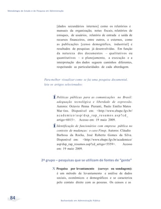 Metodologia de Estudo e de Pesquisa em Administração
84 Bacharelado em Administração Pública
[dados secundários internos] como os relatórios e
manuais da organização, notas fiscais, relatórios de
estoques, de usuários, relatório de entrada e saída de
recursos financeiros, entre outros, e externos, como
as publicações [censo demográfico, industrial] e
resultados de pesquisas já desenvolvidas. Em função
da natureza dos documentos – qualitativos ou
quantitativos – o planejamento, a execução e a
interpretação dos dados seguem caminhos diferentes,
respeitando as particularidades de cada abordagem.
Para melhor visualizar como se faz uma pesquisa documental,
leia os artigos selecionados:
ÍPolíticas públicas para as comunicações no Brasil:
adequação tecnológica e liberdade de expressão.
Autores: Octavio Penna Pieranti, Paulo Emílio Matos
Mar tins. Disponível em: <http://www.ebape.fgv.br/
a c a d e m i c o / a s p / d s p _ r a p _ r e s u m o s . a s p ? c d _
artigo=6015>. Acesso em: 19 maio 2009.
ÍIdentificação de funcionários com empresa pública no
contexto de mudanças: o caso Finep. Autores: Cláudio
Barbosa da Rocha, José Roberto Gomes da Silva.
Disponível em: <http://www.ebape.fgv.br/academico/
asp/dsp_rap_resumos.asp?cd_artigo=5559>. Acesso
em: 19 maio 2009.
2º grupo – pesquisas que se utilizam de fontes de “gente”
X Pesquisa por levantamento (surveys ou sondagem):
é um método de levantamento e análise de dados
sociais, econômicos e demográficos e se caracteriza
pelo contato direto com as pessoas. Os censos e as
 