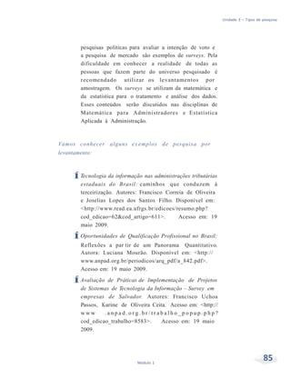 Unidade 3 – Tipos de pesquisa
85Módulo 1
pesquisas políticas para avaliar a intenção de voto e
a pesquisa de mercado são exemplos de surveys. Pela
dificuldade em conhecer a realidade de todas as
pessoas que fazem parte do universo pesquisado é
recomendado utilizar os levantamentos por
amostragem. Os surveys se utilizam da matemática e
da estatística para o tratamento e análise dos dados.
Esses conteúdos serão discutidos nas disciplinas de
Matemática para Administradores e Estatística
Aplicada à Administração.
Vamos conhecer alguns ex emplos de pesquisa por
levantamento:
ÍTecnologia da informação nas administrações tributárias
estaduais do Brasil: caminhos que conduzem à
terceirização. Autores: Francisco Correia de Oliveira
e Joselias Lopes dos Santos Filho. Disponível em:
<http://www.read.ea.ufrgs.br/edicoes/resumo.php?
cod_edicao=62&cod_artigo=611>. Acesso em: 19
maio 2009.
ÍOportunidades de Qualificação Profissional no Brasil:
Reflexões a par tir de um Panorama Quantitativo.
Autora: Luciana Mourão. Disponível em: <http://
www.anpad.org.br/periodicos/arq_pdf/a_842.pdf>.
Acesso em: 19 maio 2009.
ÍAvaliação de Práticas de Implementação de Projetos
de Sistemas de Tecnologia da Informação – Survey em
empresas de Salvador. Autores: Francisco Uchoa
Passos, Karine de Oliveira Ceita. Acesso em: <http://
w w w . a n p a d . o r g . b r / t r a b a l h o _ p o p u p . p h p ?
cod_edicao_trabalho=8583>. Acesso em: 19 maio
2009.
 