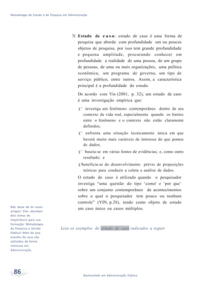 Metodologia de Estudo e de Pesquisa em Administração
86 Bacharelado em Administração Pública
Não deixe de ler esses
artigos! Eles abordam
dois temas de
importância para sua
formação: Metodologia
da Pesquisa e Gestão
Pública! Além do que,
estudos de caso são
utilizados de forma
intensiva em
Administração.
X Estudo de c a s o : estudo de caso é uma forma de
pesquisa que aborda com profundidade um ou poucos
objetos de pesquisa, por isso tem grande profundidade
e pequena amplitude, procurando conhecer em
profundidade a realidade de uma pessoa, de um grupo
de pessoas, de uma ou mais organizações, uma política
econômica, um programa de governo, um tipo de
serviço público, entre outros. Assim, a característica
principal é a profundidade do estudo.
De acordo com Yin (2001, p. 32), um estudo de caso
é uma investigação empírica que:
f investiga um fenômeno contemporâneo dentro de seu
contexto da vida real, especialmente quando os limites
entre o fenômeno e o contexto não estão claramente
definidos;
f enfrenta uma situação tecnicamente única em que
haverá muito mais variáveis de interesse do que pontos
de dados;
f baseia-se em várias fontes de evidências; e, como outro
resultado; e
fbeneficia-se do desenvolvimento prévio de proposições
teóricas para conduzir a coleta e análise de dados.
O estudo de caso é utilizado quando o pesquisador
investiga “uma questão do tipo ‘como’ e ‘por que’
sobre um conjunto contemporâneo de acontecimentos
sobre o qual o pesquisador tem pouco ou nenhum
controle” (YIN, p.28), tendo como objeto de estudo
um caso único ou casos múltiplos.
Leia os exemplos de estudo de caso indicados a seguir.
 