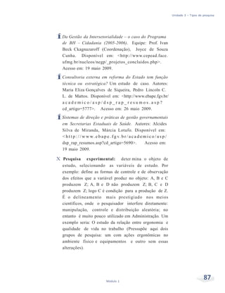 Unidade 3 – Tipos de pesquisa
87Módulo 1
ÍDa Gestão da Intersetorialidade – o caso do Programa
de BH – Cidadania (2005-2006). Equipe: Prof. Ivan
Beck Ckagnazaroff (Coordenação), Joyce de Souza
Cunha. Disponível em: <http://www.cepead.face.
ufmg.br/nucleos/negp/_projetos_concluidos.php>.
Acesso em: 19 maio 2009.
ÍConsultoria externa em reforma do Estado tem função
técnica ou estratégica? Um estudo de caso. Autores:
Maria Eliza Gonçalves de Siqueira, Pedro Lincoln C.
L. de Mattos. Disponível em: <http://www.ebape.fgv.br/
a c a d e m i c o / a s p / d s p _ r a p _ r e s u m o s . a s p ?
cd_artigo=5777>. Acesso em: 26 maio 2009.
ÍSistemas de direção e práticas de gestão governamentais
em Secretarias Estaduais de Saúde. Autores: Alcides
Silva de Miranda, Márcia Lotufo. Disponível em:
< h t t p : / / w w w. e b a p e . f g v. b r / a c a d e m i c o / a s p /
dsp_rap_resumos.asp?cd_artigo=5690>. Acesso em:
19 maio 2009.
X Pesquisa experimental: deter mina o objeto de
estudo, selecionando as variáveis de estudo. Por
exemplo: define as formas de controle e de observação
dos efeitos que a variável produz no objeto: A, B e C
produzem Z; A, B e D não produzem Z; B, C e D
produzem Z; logo C é condição para a produção de Z.
É o delineamento mais prestigiado nos meios
científicos, onde o pesquisador interfere diretamente:
manipulação, controle e distribuição aleatória; no
entanto é muito pouco utilizado em Administração. Um
exemplo seria: O estudo da relação entre ergonomia e
qualidade de vida no trabalho (Pressupõe aqui dois
grupos de pesquisa: um com ações ergonômicas no
ambiente físico e equipamentos e outro sem essas
alterações).
 