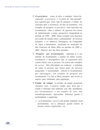 Metodologia de Estudo e de Pesquisa em Administração
88 Bacharelado em Administração Pública
X Ex-post-facto: como já dito, a tradução literal da
expressão ex-post-facto é “a partir do fato passado”.
Isso significa que neste tipo de pesquisa o estudo foi
realizado após a ocorrência do fato ou fenômeno. Um
exemplo de pesquisa ex-post-facto seria fazermos um
levantamento sobre o número de egressos nos cursos
de Administração e numa perspectiva longitudinal no
período de 1990 – 2000. Outro exemplo seria fazermos
um estudo da relação entre o planejamento de recursos
humanos e os objetivos estratégicos da Companhia
de Água e Saneamento localizada no município de
São Francisco de Paula (RS), no período de 2000 a
2005. Observe que são fatos passados.
X Pesquisa por levantamento (surveys ): é um
método de levantamento e análise de dados sociais,
econômicos e demográficos que se caracteriza pelo
contato direto com as pessoas. Os censos são exemplos
de surveys. Pela dificuldade em conhecer a realidade
de todas as pessoas que fazem parte do universo
pesquisado é recomendado utilizar os levantamentos
por amostragem. Um exemplo de pesquisa por
levantamento é a Top of Mind, pesquisa que revela as
marcas mais lembradas pela população.
X Estudo de campo: os estudos de campo pesquisam
situações reais. A palavra campo quer dizer que o
estudo é realizado num ambiente real. São semelhantes
aos levantamentos e aos estudos de caso, mas
metodologicamente apresentam diferença quanto à
profundidade e amplitude:
f os levantamentos (surveys) têm grande amplitude, pouca
profundidade, isto é, abrangem grande número de
pessoas, muitas organizações, etc;
 