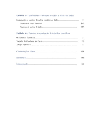 Unidade 5 – Instrumentos e técnicas de coleta e análise de dados
Instrumentos e técnicas de coleta e análise de dados......................................... 111
Técnicas de coleta de dados.......................................................................... 112
Técnicas de análise de dados........................................................................ 127
Unidade 6 – Estrutura e organização de trabalhos científicos
Os trabalhos científicos...................................................................................... 137
Trabalho de Conclusão de Curso......................................................................... 151
Artigo científico................................................................................... 153
Considerações finais................................................................................. 159
Referências.................................................................................................... 161
Minicurrículo.................................................................................................... 166
 