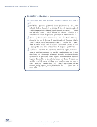 Metodologia de Estudo e de Pesquisa em Administração
90 Bacharelado em Administração Pública
Complementando...
Para você saber mais sobre Pesquisa Qualitativa, consulte os artigos a
seguir.
ÍIntrodução à pesquisa qualitativa e suas possibilidades – de Arilda
Schmidt Godoy, disponível no site da Revista de Administração de
Empresas (RAE) <http://www.rae.com.br/redirect.cfm?ID=48>. Acesso
em: 19 maio 2009. O artigo aborda os aspectos históricos e as
características básicas da pesquisa qualitativa em Administração; e
ÍPesquisa qualitativa: tipos fundamentais – de Arilda Schmidt Godoy,
disponível no site da Revista de Administração de Empresas (RAE)
<http://www.rae.com.br/redirect.cfm?ID=461>. Acesso em: 19 maio
2009. O artigo discute sobre a pesquisa documental, estudo de caso,
e a etnografia como tipos fundamentais de pesquisas qualitativas.
ÍAnalisando a atividade de Consultoria Interna em órgãos públicos: o
Impacto no desenvolvimento do servidor e os benefícios para o setor
público de Ana Lúcia Neves de Moura. A autora utilizou os métodos
quantitativos e qualitativos com o objetivo de compreender melhor o
impacto do modelo de consultoria interna no desenvolvimento do
servidor envolvido nessa atividade e os benefícios que traz para o
setor público. Disponível em: <http://www.anpad.org.br/
trabalho_popup.php?cod_edicao_trabalho=8679>. Acesso em: 19
maio 2009.
 