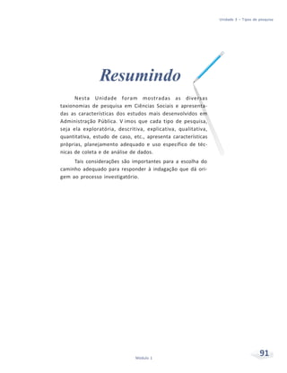 Unidade 3 – Tipos de pesquisa
91Módulo 1
Resumindo
Nesta Unidade foram mostradas as diversas
taxionomias de pesquisa em Ciências Sociais e apresenta-
das as características dos estudos mais desenvolvidos em
Administração Pública. V imos que cada tipo de pesquisa,
seja ela exploratória, descritiva, explicativa, qualitativa,
quantitativa, estudo de caso, etc., apresenta características
próprias, planejamento adequado e uso específico de téc-
nicas de coleta e de análise de dados.
Tais considerações são importantes para a escolha do
caminho adequado para responder à indagação que dá ori-
gem ao processo investigatório.
 