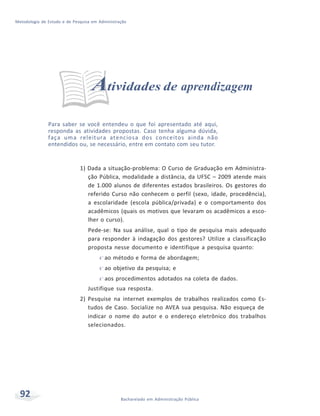 Metodologia de Estudo e de Pesquisa em Administração
92 Bacharelado em Administração Pública
Atividades de aprendizagem
Para saber se você entendeu o que foi apresentado até aqui,
responda as atividades propostas. Caso tenha alguma dúvida,
faça uma releitura atenciosa dos conceitos ainda não
entendidos ou, se necessário, entre em contato com seu tutor.
1) Dada a situação-problema: O Curso de Graduação em Administra-
ção Pública, modalidade a distância, da UFSC – 2009 atende mais
de 1.000 alunos de diferentes estados brasileiros. Os gestores do
referido Curso não conhecem o perfil (sexo, idade, procedência),
a escolaridade (escola pública/privada) e o comportamento dos
acadêmicos (quais os motivos que levaram os acadêmicos a esco-
lher o curso).
Pede-se: Na sua análise, qual o tipo de pesquisa mais adequado
para responder à indagação dos gestores? Utilize a classificação
proposta nesse documento e identifique a pesquisa quanto:
f ao método e forma de abordagem;
f ao objetivo da pesquisa; e
f aos procedimentos adotados na coleta de dados.
Justifique sua resposta.
2) Pesquise na internet exemplos de trabalhos realizados como Es-
tudos de Caso. Socialize no AVEA sua pesquisa. Não esqueça de
indicar o nome do autor e o endereço eletrônico dos trabalhos
selecionados.
 