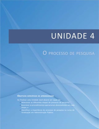 Apresentação
93Módulo 1
UNIDADE 4
O PROCESSO DE PESQUISA
OBJETIVOS ESPECÍFICOS DE APRENDIZAGEM
Ao finalizar esta Unidade você deverá ser capaz de:
f Relacionar as diferentes etapas do processo de pesquisa;
f Descrever os procedimentos operacionais desenvolvidos em cada
etapa; e
f Identificar a importância do processo de pesquisa no curso de
Graduação em Administração Pública.
 