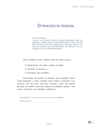 Unidade 4 – O processo de pesquisa
95Módulo 1
O PROCESSO DE PESQUISA
Caro estudante!
V imos, na Unidade anterior, que os diferentes tipos de
pesquisa, embora tenham focos diferentes e façam uso de
determinadas técnicas, apresentam aspectos comuns no
que diz respeito aos procedimentos, aos passos a serem
seguidos no seu desenvolvimento.
Nesta Unidade, iremos explicar cada um destes passos:
X planejamento da coleta e análise de dados;
X execução da pesquisa; e
X divulgação dos resultados.
Essas etapas não podem ser tomadas como sequência linear,
como momentos a serem seguidos nessa ordem. A pesquisa é um
processo, um vai-e-vem, com idas e retornos, como você poderá
perceber ao estudar os próximos tópicos da Unidade e quando você
estiver realizando seus trabalhos acadêmicos.
Convidamos você a percorrer junto esses caminhos.
Bom passeio!
 