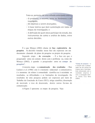 Unidade 4 – O processo de pesquisa
97Módulo 1
Trata-se, portanto, de uma reflexão antecipada sobre:
f O problema, o assunto, tema ou fenômeno a ser
investigado;
f Os objetivos a serem alcançados;
f A base teórica que dará sustentação em todas as
etapas da investigação; e
f A definição de quem deve participar do estudo, dos
instrumentos de coleta e análise de dados, entre
outras decisões.
É o que Minayo (2002) chama de fase exploratória da
pesquisa. As decisões tomadas nessa fase são expressas em um
documento chamado de plano de pesquisa ou projeto de pesquisa.
Segunda etapa – de execução – É a fase em que o
pesquisador entra em contato direto com o problema ou, como diz
Minayo (2002), é quando o pesquisador entra no campo de
pesquisa*.
A terceira etapa – a comunicação dos resultados – Para
Luckesi et al. (1986) este é o momento redacional e comunicativo;
é o momento de relatar à comunidade científica ou à sociedade os
resultados, as dificuldades e as limitações da investigação. Os
resultados de uma pesquisa podem ser expressos por meio de
Trabalho de Conclusão de Curso (TCC), artigo científico, dissertação
de mestrado e tese de doutorado, dentre outras for mas de
comunicação.
A Figura 2 apresenta as etapas da pesquisa. Veja:
*Campo de pesquisa – é
o recorte que o pesqui-
sador faz em termos de
espaço para investigar.
Está relacionado com a
realidade empírica e
com a concepção teóri-
ca. Fonte: Cruz Neto
(2002).
 