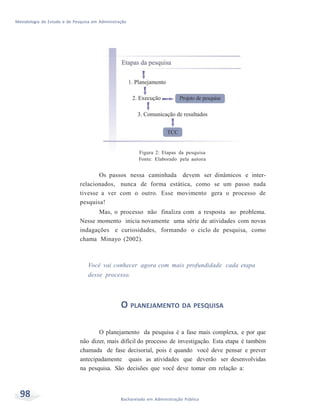 Metodologia de Estudo e de Pesquisa em Administração
98 Bacharelado em Administração Pública
Figura 2: Etapas da pesquisa
Fonte: Elaborado pela autora
Os passos nessa caminhada devem ser dinâmicos e inter-
relacionados, nunca de forma estática, como se um passo nada
tivesse a ver com o outro. Esse movimento gera o processo de
pesquisa!
Mas, o processo não finaliza com a resposta ao problema.
Nesse momento inicia novamente uma série de atividades com novas
indagações e curiosidades, formando o ciclo de pesquisa, como
chama Minayo (2002).
Você vai conhecer agora com mais profundidade cada etapa
desse processo.
O PLANEJAMENTO DA PESQUISA
O planejamento da pesquisa é a fase mais complexa, e por que
não dizer, mais difícil do processo de investigação. Esta etapa é também
chamada de fase decisorial, pois é quando você deve pensar e prever
antecipadamente quais as atividades que deverão ser desenvolvidas
na pesquisa. São decisões que você deve tomar em relação a:
 