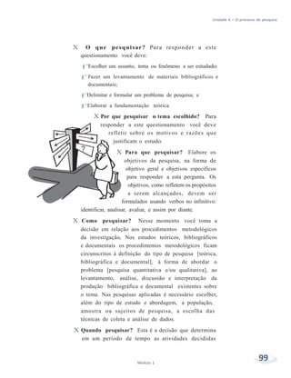 Unidade 4 – O processo de pesquisa
99Módulo 1
X O que pesquisar? Para responder a este
questionamento você deve:
f Escolher um assunto, tema ou fenômeno a ser estudado;
f Fazer um levantamento de materiais bibliográficos e
documentais;
f Delimitar e formular um problema de pesquisa; e
f Elaborar a fundamentação teórica.
X Por que pesquisar o tema escolhido? Para
responder a este questionamento você deve
refletir sobre os motivos e razões que
justificam o estudo.
X Para que pesquisar? Elabore os
objetivos da pesquisa, na forma de
objetivo geral e objetivos específicos
para responder a esta pergunta. Os
objetivos, como refletem os propósitos
a serem alcançados, devem ser
formulados usando verbos no infinitivo:
identificar, analisar, avaliar, e assim por diante.
X Como pesquisar? Nesse momento você toma a
decisão em relação aos procedimentos metodológicos
da investigação, Nos estudos teóricos, bibliográficos
e documentais os procedimentos metodológicos ficam
circunscritos à definição do tipo de pesquisa [teórica,
bibliográfica e documental], à forma de abordar o
problema [pesquisa quantitativa e/ou qualitativa], ao
levantamento, análise, discussão e interpretação da
produção bibliográfica e documental existentes sobre
o tema. Nas pesquisas aplicadas é necessário escolher,
além do tipo de estudo e abordagem, a população,
amostra ou sujeitos de pesquisa, a escolha das
técnicas de coleta e análise de dados.
X Quando pesquisar? Esta é a decisão que determina
em um período de tempo as atividades decididas
 
