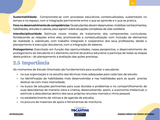10
10
Sustentabilidade: Compromete-se com processos educativos contextualizados, sustentáveis no
tempo e no espaço, com a integração permanente entre o que se aprende e o que se pratica.
Foconodesenvolvimentodecompetências:Osestudantesdevemdesenvolver,mobilizarconhecimentos,
habilidades, atitudes e valores, para agirem sobre situações complexas da vida cotidiana.
Interdisciplinaridade: Estimula novos modos de tratamento dos componentes curriculares,
fortalecendo as relações entre eles, promovendo a contextualização com inclusão de elementos
da realidade e, sobretudo, com trabalho integrado e cooperativo dos seus professores, desde o
planejamento à execução dos planos, com a integração de saberes.
Protagonismo: Exercitado em função das oportunidades, nessa perspectiva, o desenvolvimento do
protagonismo do estudante é o elemento central da prática educativa e participa de todas as etapas
desta prática – do planejamento à avaliação das ações previstas.
2.5 Importância
Os momentos de Estudo Orientado são fundamentais para auxiliar o estudante:
• na sua organização e na escolha das técnicas mais adequadas para cada tipo de estudo;
• na identificação de habilidades mais desenvolvidas e nas habilidades para as quais precisa
dedicar-se com mais intensidade;
• na busca de soluções pertinentes para suas dúvidas e problemas e no compartilhamento de
suas descobertas de maneira clara e criativa, desenvolvendo, assim, a autonomia intelectual, o
estímulo a descobertas dentro dos seus próprios recursos mentais e ritmo pessoal;
• no estabelecimento de rotinas e de agenda de estudos;
• na procura de materiais de apoio e ferramentas de monitoria.
INTRODUÇÃO ENSINO MÉDIO EM TEMPO INTEGRAL
 