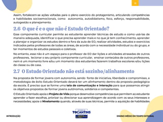 11
11
Assim, fortalecem-se ações voltadas para o pleno exercício do protagonismo, articulando competências
e habilidades socioemocionais, como autonomia, autodidatismo, foco, esforço, responsabilidade,
autogestão e planejamento.
2.6 O que é e o que não é Estudo Orientado?
Esse componente curricular permite ao estudante aprender técnicas de estudo e como usá-las de
maneira adequada, identificar o que precisa aprender mais e no que já tem conhecimento, aprender
a planejar e organizar os estudos dentro e fora da aula de EO, realizar atividades, estudos e exercícios
indicados pelos professores de todas as áreas, de acordo com a necessidade individual ou do grupo, e
ter momentos de estudos pessoais e coletivos.
No entanto, esse não é um espaço para o professor de EO dar lições e atividades atrasadas de outros
professores, lecionar o seu próprio componente curricular, ensinar conteúdos de outros professores,
nem é um momento livre e/ou um momento dos estudantes fazerem trabalhos escolares e/ou lições
de classe ou de casa.
2.7 O Estudo Orientado não está sozinho/alinhamento
Na proposta de formar jovens com autonomia, sendo fonte de iniciativa, liberdade e compromisso, a
metodologia de êxito Estudo Orientado deverá ter um alinhamento dentro da proposta pedagógica
da escola. É preciso que se forme uma teia de comunicação e interação para que possamos atingir
os objetivos propostos de formar jovens autônomos, solidários e competentes.
O Estudo Orientado apoia o Projeto de Vida porque desenvolve competências que permitem ao estudante
aprender a fazer escolhas, priorizar ou direcionar sua aprendizagem de acordo com os seus interesses e
necessidades; apoia o Nivelamento quando, através de suas técnicas, permite a aquisição de habilidades
INTRODUÇÃO ENSINO MÉDIO EM TEMPO INTEGRAL
 