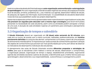 14
AestruturadasaulasdeestudoOrientadosegueaauto-organização,automonitoração eautorregulação
da aprendizagem. Por auto-organização, entende-se saber organizar seu tempo, seus espaços (inclusive
local de estudos, armários, prateleiras etc…), seu material, sua agenda, desenvolver hábitos de estudo,
de pesquisa, de registro da informação. Automonitoração é a possibilidade do estudante desenvolver
novas técnicas que possibilitem avaliar seu próprio desempenho.
Apesardeosobjetosdeconhecimentoapresentadosnestematerialestaremorganizadosemaulas,eles
não precisam ser seguidos pelo educador com o mesmo rigor cronológico, pois foram formulados
pensando na necessidade de cada estudante, assim como as atividades podem extrapolar o tempo
de uma aula. A duração de cada atividade é apenas um parâmetro para orientação e planejamento
do educador.
3.3 Organização de tempos e calendário
O Estudo Orientado deverá ser organizado em 02 (duas) aulas semanais de 50 minutos, para
cada ano ou turma, de acordo com a matriz curricular, realizadas, preferencialmente, em horários
previamente definidos no conjunto dos demais componentes curriculares, a partir de uma proposta
de alinhamento interdisciplinar. É importante que todas as áreas de conhecimento apontem a direção
dos objetos de conhecimento que precisam ser mais aprofundados por turma, sem deixar de observar
os indicadores de desempenho individuais dos estudantes.
O planejamento das aulas de Estudo Orientado envolve diferentes propostas e estratégias de
ensino, para que os estudantes criem hábitos e rotinas de estudo, desenvolvam o compromisso,
a organização pessoal, organização do tempo e espaço, estabelecendo prioridades, organizando
agenda das atividades escolares e planos de estudos, e identificando qual a melhor técnica para sua
aprendizagem, desenvolvendo a sua responsabilidade, autoconfiança e o protagonismo juvenil.
INTRODUÇÃO ENSINO MÉDIO EM TEMPO INTEGRAL
 