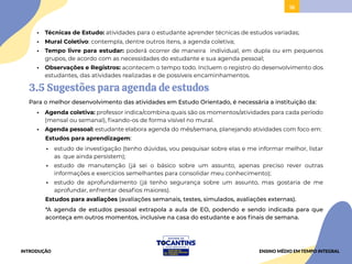 16
• Técnicas de Estudo: atividades para o estudante aprender técnicas de estudos variadas;
• Mural Coletivo: contempla, dentre outros itens, a agenda coletiva;
• Tempo livre para estudar: poderá ocorrer de maneira individual, em dupla ou em pequenos
grupos, de acordo com as necessidades do estudante e sua agenda pessoal;
• Observações e Registros: acontecem o tempo todo. Incluem o registro do desenvolvimento dos
estudantes, das atividades realizadas e de possíveis encaminhamentos.
3.5 Sugestões para agenda de estudos
Para o melhor desenvolvimento das atividades em Estudo Orientado, é necessária a instituição da:
• Agenda coletiva: professor indica/combina quais são os momentos/atividades para cada período
(mensal ou semanal), fixando-os de forma visível no mural.
• Agenda pessoal: estudante elabora agenda do mês/semana, planejando atividades com foco em:
Estudos para aprendizagem:
• estudo de investigação (tenho dúvidas, vou pesquisar sobre elas e me informar melhor, listar
as que ainda persistem);
• estudo de manutenção (já sei o básico sobre um assunto, apenas preciso rever outras
informações e exercícios semelhantes para consolidar meu conhecimento);
• estudo de aprofundamento (já tenho segurança sobre um assunto, mas gostaria de me
aprofundar, enfrentar desafios maiores).
Estudos para avaliações (avaliações semanais, testes, simulados, avaliações externas).
*A agenda de estudos pessoal extrapola a aula de EO, podendo e sendo indicada para que
aconteça em outros momentos, inclusive na casa do estudante e aos finais de semana.
INTRODUÇÃO ENSINO MÉDIO EM TEMPO INTEGRAL
 