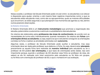 19
Nessa ocasião, o professor de Estudo Orientado pode circular entre os estudantes e se colocar
à disposição para ajudar, orientar, e até mesmo fazer registros importantes como: o que os
estudantes estão estudando mais, como são os agrupamentos, quais as maiores dificuldades
que encontram, se estão seguindo o que planejaram nos momentos de agenda ou não, dentre
outras possíveis observações.
b) Roteiro Orientado
O Roteiro Orientado (EO) é um instrumento metodológico que promove a organização dos
estudos, potencializa a autonomia e estimula o autodidatismo dos estudantes.
Os roteiros são elaborados pelos professores das áreas do conhecimento, de acordo com as
necessidades da turma e/ou individualmente, quando necessário. Os roteiros são fichas com
orientações diretas ao estudante, ou seja, espera-se que o estudante consiga ler as orientações
contidas na ficha e realizar as atividades solicitadas com autonomia.
Algumas vezes, o professor de Estudo Orientado pode auxiliar o estudante, mas essa
orientação deve ser dada pelo professor que elaborou a ficha. Ou seja, deverá estar planejado
previamente se aquela ficha será realizada de maneira individual pelo estudante ou se o
professor de EO poderá dar orientações, e que tipos de orientações serão dadas. Isso será
importante porque, quando o professor de EO devolver essa ficha ao professor de área, ele
saberá se ela foi realizada com total autonomia pelo estudante ou foi feita em grupos,
ou foi feita com orientação do professor de EO, o que o norteará em sua avaliação.
INTRODUÇÃO ENSINO MÉDIO EM TEMPO INTEGRAL
 