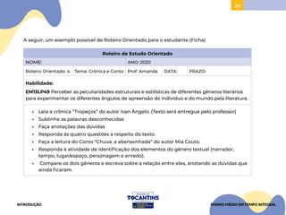 20
A seguir, um exemplo possível de Roteiro Orientado para o estudante (Ficha)
Roteiro de Estudo Orientado
NOME: ANO: 2020
Roteiro Orientado: 4 Tema: Crônica e Conto Prof: Amanda DATA: PRAZO:
Habilidade:
EM13LP49 Perceber as peculiaridades estruturais e estilísticas de diferentes gêneros literários
para experimentar os diferentes ângulos de apreensão do indivíduo e do mundo pela literatura.
• Leia a crônica “Tropeços” do autor Ivan Ângelo. (Texto será entregue pelo professor)
• Sublinhe as palavras desconhecidas
• Faça anotações das dúvidas
• Responda às quatro questões a respeito do texto.
• Faça a leitura do Conto “Chuva: a abensonhada” do autor Mia Couto.
• Responda à atividade de identificação dos elementos do gênero textual (narrador,
tempo, lugar/espaço, personagem e enredo).
• Compare os dois gêneros e escreva sobre a relação entre eles, anotando as dúvidas que
ainda ficaram.
INTRODUÇÃO ENSINO MÉDIO EM TEMPO INTEGRAL
 