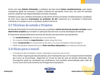 21
Junto com esse Roteiro Orientado, o professor de área envia textos complementares, caso sejam
necessários (pode ser somente o próprio material do estudante: livros etc.). No caso do exemplo
anterior, poderiam ser disponibilizados os textos indicados.
Também junto com o Roteiro Orientado ao estudante (Ficha) e os textos complementares, o professor
de área envia algumas orientações ao professor de EO, indicando se a atividade é totalmente
individual, em duplas e como o professor poderá orientá-la.
3.7 Técnicas de estudo e Projetos
No Estudo Orientado, há momentos para que o professor ensine técnicas de estudos variadas e para
desenvolver projetos que ampliam a aplicação das técnicas e outras estratégias de estudo.
É importante apresentar/ensinar técnicas de estudo, pois permitem aos estudantes:
• Ter conhecimentos das variadas técnicas existentes;
• Ter a oportunidade de experimentar e testar essas técnicas;
• Poder compreender as características de cada uma, suas vantagens e desvantagens;
• Poder se apropriar dessas técnicas e fazer escolhas adequadas para cada tipo de estudo.
3.8 Dicas para o mural
• Cronograma das atividades a serem realizadas na semana, por turma:
Para melhor organização dos estudantes, seria interessante que um Cronograma De Atividades
por turma se encontrasse disponível no mural da sala de aula de Estudo Orientado. Esse
Cronograma pode ser atualizado por professores, mas também personalizado pelo Líder de
Turma como forma de incentivo ao Protagonismo Estudantil.
INTRODUÇÃO ENSINO MÉDIO EM TEMPO INTEGRAL
 