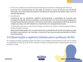 22
• Mural com as datas de aniversário dos estudantes para exercitar a Pedagogia da Presença:
Uma lista com aniversariantes do mês pode ser fixada no mural da sala de aula de Estudo
Orientado, como forma dos educadores e estudantes se recordarem de celebrar esse marco na
vida dos estudantes.
• Estudômetro:
Incentiva-se que os estudantes registrem semanalmente a quantidade de conteúdo que
conseguiram estudar do que se planejou, numa escala de 0 a 5, como forma de protagonismo
na organização do próprio estudo e, até mesmo, para melhor visualização de oferta de ajuda aos
colegas que estão com dificuldade no cumprimento do cronograma de estudos.
• Combinados para que a aula de EO consiga acontecer da melhor maneira possível (silêncio,
limpeza da sala, horários).
Esses combinados podem ser co-construídos com os estudantes de acordo com ações que eles
acreditem que precisam ser mantidas na sala de EO para que ela seja aproveitada da melhor
maneira possível.
3.9 Observações e registros (tabelas para o professor de EO)
Os modelos de tabela sugeridos abaixo permitem que o professor avalie de forma mais clara e precisa
os estudantes durante as aulas de EO, através do registro procedimental do desempenho da turma
durante as aulas.
INTRODUÇÃO ENSINO MÉDIO EM TEMPO INTEGRAL
 