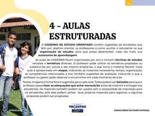 24
4 - AULAS
ESTRUTURADAS
O CADERNO DE ESTUDO ORIENTADO contém sugestões de atividades que
têm por objetivo orientar os professores a como auxiliar o estudante na sua
organização de estudos, para que possa desenvolver, cada vez mais, sua
autonomia de aprendizagem.
As aulas do CADERNO foram organizadas por ano e incluem técnicas de estudos
variadas e temáticas diversas. O professor pode utilizar as temáticas propostas ou
substituí-las por outras e até mesmo ampliá-las, o que torna o material flexível. Cada
aula é apresentada em etapas, indicando os materiais necessários, tempo, organização,
as competências relacionadas e traz também sugestões de avaliação, indicando o que o
professor ou gestor pode observar e encaminhar em cada momento da aula.
Textos, imagens e fichas foram sugeridos para cada aula. Todos podem ser baixados para que o
professor possa fazer as adequações que achar necessárias antes de imprimir e entregar aos
estudantes. Os materiais também podem ser usados sem a necessidade de impressão para
os estudantes, pois eles podem utilizar seus próprios materiais para registros, e algumas
propostas podem ser projetadas.
INTRODUÇÃO ENSINO MÉDIO EM TEMPO INTEGRAL
 