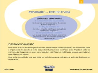 31
ATIVIDADE 1 – ESTUDO E VIDA
COMPETÊNCIA GERAL DA BNCC
8 – Autoconhecimento e autocuidado
Conhecer-se, compreender-se na diversidade
humana e apreciar-se
9 – Empatia e cooperação
Exercitar a empatia, o diálogo, a resolução de
conflitos e a cooperação
10 – Responsabilidade e cidadania
Agir pessoal e coletivamente com autonomia,
responsabilidade, flexibilidade, resiliência e
determinação
DESENVOLVIMENTO
Para iniciar as aulas de Orientação de Estudos, os estudantes são estimulados a iniciar reflexões sobre
a importância dos estudos e como isso pode influenciar suas escolhas e o seu Projeto de Vida. É o
momento de eles pensarem sobre como estudam e conhecerem histórias de pessoas que mudaram
suas vidas com o estudo.
Caso sinta necessidade, esta aula pode ter mais tempo para cada parte e assim se desdobrar em
outras aulas.
ENSINO MÉDIO EM TEMPO INTEGRAL
1ª SÉRIE - AULA 1
 