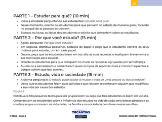 32
PARTE 1 – Estudar para quê? (10 min)
• Inicie a atividade perguntando aos estudantes: Estudar para quê?
• Nesse momento, oriente os estudantes para que pensem no estudo de maneira geral, focando
no porquê de as pessoas estudarem.
• Escreva, na lousa, as ideias dos estudantes e solicite que comentem sobre os resultados.
PARTE 2 – Por que você estuda? (15 min)
• Agora, pergunte: Por que você estuda?
• Em seguida, distribua pequenos pedaços de papel e peça que o estudante escreva os seus
motivos para estudar, um em cada papel.
• Depois, peça que os estudantes leiam em voz alta as suas repostas e expliquem brevemente a
sua motivação para estudar.
• Oriente os estudantes para que coloquem no mural as respostas agrupadas por semelhança.
• Auxilie-os a perceberem e comentarem quais os tipos de repostas mais e menos frequentes e
porque acham que isso ocorreu.
PARTE 3 – Estudo, vida e sociedade (15 min)
• A última pergunta é: O estudo pode ajudar a mudar a vida de uma pessoa ou da sociedade?
• Deixe que os estudantes falem suas opiniões e que relatem se conhecem alguém que modificou
a sua vida por causa dos estudos.
Opção 1
Distribua os três pequenos textos para seis grupos lerem ou peça que três estudantes os leiam em voz alta.
Converse com os estudantes sobre a influência dos estudos na vida de cada uma dessas pessoas e as
mudanças que ocorreram na vida delas, na família e na sociedade com base nessas escolhas.
1ª SÉRIE - AULA 1 ENSINO MÉDIO EM TEMPO INTEGRAL
 