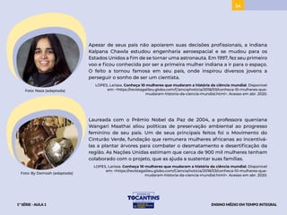 34
Apesar de seus pais não apoiarem suas decisões profissionais, a indiana
Kalpana Chawla estudou engenharia aeroespacial e se mudou para os
Estados Unidos a fim de se tornar uma astronauta. Em 1997, fez seu primeiro
voo e ficou conhecida por ser a primeira mulher indiana a ir para o espaço.
O feito a tornou famosa em seu país, onde inspirou diversos jovens a
perseguir o sonho de ser um cientista.
LOPES, Larissa. Conheça 10 mulheres que mudaram a história da ciência mundial. Disponível
em: <https://revistagalileu.globo.com/Ciencia/noticia/2018/03/conheca-10-mulheres-que-
mudaram-historia-da-ciencia-mundial.html>. Acesso em abr. 2020.
Foto: Nasa (adaptada)
Laureada com o Prêmio Nobel da Paz de 2004, a professora queniana
Wangari Maathai aliou políticas de preservação ambiental ao progresso
feminino de seu país. Um de seus principais feitos foi o Movimento do
Cinturão Verde, fundação que remunera mulheres africanas ao incentivá-
las a plantar árvores para combater o desmatamento e desertificação da
região. As Nações Unidas estimam que cerca de 900 mil mulheres tenham
colaborado com o projeto, que as ajuda a sustentar suas famílias.
LOPES, Larissa. Conheça 10 mulheres que mudaram a história da ciência mundial. Disponível
em: <https://revistagalileu.globo.com/Ciencia/noticia/2018/03/conheca-10-mulheres-que-
mudaram-historia-da-ciencia-mundial.html>. Acesso em abr. 2020.
Foto: By Demosh (adaptada)
1ª SÉRIE - AULA 1 ENSINO MÉDIO EM TEMPO INTEGRAL
BAIXAR
BAIXAR
ACESSAR
ACESSAR
 