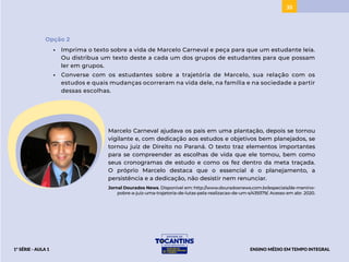 35
Opção 2
• Imprima o texto sobre a vida de Marcelo Carneval e peça para que um estudante leia.
Ou distribua um texto deste a cada um dos grupos de estudantes para que possam
ler em grupos.
• Converse com os estudantes sobre a trajetória de Marcelo, sua relação com os
estudos e quais mudanças ocorreram na vida dele, na família e na sociedade a partir
dessas escolhas.
Marcelo Carneval ajudava os pais em uma plantação, depois se tornou
vigilante e, com dedicação aos estudos e objetivos bem planejados, se
tornou juiz de Direito no Paraná. O texto traz elementos importantes
para se compreender as escolhas de vida que ele tomou, bem como
seus cronogramas de estudo e como os fez dentro da meta traçada.
O próprio Marcelo destaca que o essencial é o planejamento, a
persistência e a dedicação, não desistir nem renunciar.
Jornal Dourados News. Disponível em: http://www.douradosnews.com.br/especiais/de-menino-
pobre-a-juiz-uma-trajetoria-de-lutas-pela-realizacao-de-um-s/439379/. Acesso em abr. 2020.
ENSINO MÉDIO EM TEMPO INTEGRAL
1ª SÉRIE - AULA 1
BAIXAR
ACESSAR
 