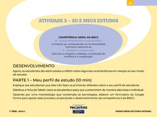 38
ATIVIDADE 3 – EU E MEUS ESTUDOS
COMPETÊNCIA GERAL DA BNCC
8 – Autoconhecimento e autocuidado
Conhecer-se, compreender-se na diversidade
humana e apreciar-se
9 – Empatia e cooperação
Exercitar a empatia, o diálogo, a resolução de
conflitos e a cooperação.
DESENVOLVIMENTO
Agora, os estudantes são estimulados a refletir sobre algumas características em relação ao seu modo
de estudar.
PARTE 1 – Meu perfil de estudo (10 min)
Explique aos estudantes que eles irão fazer as primeiras reflexões sobre o seu perfil de estudante.
Distribua a ficha da Tabela 1 para os estudantes e peça que a preencham de maneira silenciosa e individual.
Optando por uma metodologia que contempla as tecnologias, elabore um formulário do Google
Forms para apoiar esse processo, propiciando o desenvolvimento da competência 5 da BNCC.
1ª SÉRIE - AULA 1 ENSINO MÉDIO EM TEMPO INTEGRAL
 