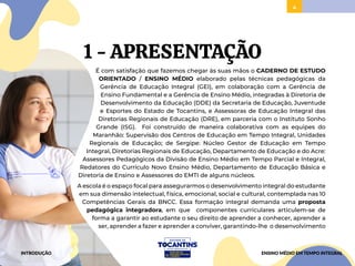 4
1 - APRESENTAÇÃO
É com satisfação que fazemos chegar às suas mãos o CADERNO DE ESTUDO
ORIENTADO / ENSINO MÉDIO elaborado pelas técnicas pedagógicas da
Gerência de Educação Integral (GEI), em colaboração com a Gerência de
Ensino Fundamental e a Gerência de Ensino Médio, integradas à Diretoria de
Desenvolvimento da Educação (DDE) da Secretaria de Educação, Juventude
e Esportes do Estado de Tocantins, e Assessoras de Educação Integral das
Diretorias Regionais de Educação (DRE), em parceria com o Instituto Sonho
Grande (ISG). Foi construído de maneira colaborativa com as equipes do
Maranhão: Supervisão dos Centros de Educação em Tempo Integral, Unidades
Regionais de Educação; de Sergipe: Núcleo Gestor de Educação em Tempo
Integral, Diretorias Regionais de Educação, Departamento de Educação e do Acre:
Assessores Pedagógicos da Divisão de Ensino Médio em Tempo Parcial e Integral,
Redatores do Currículo Novo Ensino Médio, Departamento de Educação Básica e
Diretoria de Ensino e Assessores do EMTI de alguns núcleos.
A escola é o espaço focal para assegurarmos o desenvolvimento integral do estudante
em sua dimensão intelectual, física, emocional, social e cultural, contemplada nas 10
Competências Gerais da BNCC. Essa formação integral demanda uma proposta
pedagógica integradora, em que componentes curriculares articulem-se de
forma a garantir ao estudante o seu direito de aprender a conhecer, aprender a
ser, aprender a fazer e aprender a conviver, garantindo-lhe o desenvolvimento
INTRODUÇÃO ENSINO MÉDIO EM TEMPO INTEGRAL
 