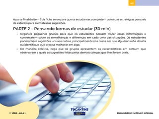 40
A parte final do item 3 da ficha serve para que os estudantes completem com suas estratégias pessoais
de estudos para além dessas sugestões.
PARTE 2 – Pensando formas de estudar (30 min)
• Organize pequenos grupos para que os estudantes possam trocar essas informações e
conversarem sobre as semelhanças e diferenças em cada uma das situações. Os estudantes
podem fazer sugestões uns aos outros, principalmente nos casos em que alguém tenha dúvida
ou identifique que precisa melhorar em algo.
• De maneira coletiva, peça que os grupos apresentem as características em comum que
observaram e quais as sugestões feitas pelos demais colegas que lhes foram úteis.
1ª SÉRIE - AULA 1 ENSINO MÉDIO EM TEMPO INTEGRAL
 