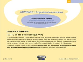 47
ATIVIDADE 1: Organizando os estudos
COMPETÊNCIA GERAL DA BNCC
8 – Autoconhecimento e autocuidado
Conhecer-se, compreender-se na diversidade
humana e apreciar-se.
DESENVOLVIMENTO
PARTE 1: Foco de estudos (25 min)
O estudante egresso do Ensino Médio irá lidar com algumas novidades, próprias desse nível de
ensino, e enfrentará muitos desafios ao longo dessa nova fase de aprendizagem. Por isso, um bom
planejamento pode ajudar na organização dos estudos dos estudantes. Quando ele estabelece uma
rotina, consegue otimizar o seu tempo e administrar as atividades da escola e da vida pessoal.
O primeiro passo é auxiliar os estudantes a identificarem, até o momento, as disciplinas que têm
mais facilidade e as que precisam estudar mais, que será o seu maior foco de estudo.
ENSINO MÉDIO EM TEMPO INTEGRAL
1ª SÉRIE - AULA 2
 