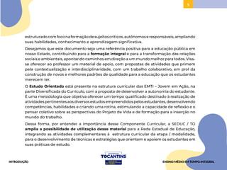 5
estruturadocomfoconaformaçãodesujeitoscríticos,autônomoseresponsáveis,ampliando
suas habilidades, conhecimento e aprendizagem significativa.
Desejamos que este documento seja uma referência positiva para a educação pública em
nosso Estado, contribuindo para a formação integral e para a transformação das relações
sociais e ambientais, apontando caminhos em direção a um mundo melhor para todos. Visa-
se oferecer ao professor um material de apoio, com propostas de atividades que primem
pela contextualização e interdisciplinaridade, com um trabalho colaborativo, em prol da
construção de novos e melhores padrões de qualidade para a educação que os estudantes
merecem ter.
O Estudo Orientado está presente na estrutura curricular das EMTI – Jovem em Ação, na
parte Diversificada do Currículo, com a proposta de desenvolver a autonomia do estudante.
É uma metodologia que objetiva oferecer um tempo qualificado destinado à realização de
atividadespertinentesaosdiversosestudosempreendidospelosestudantes,desenvolvendo
competências, habilidades e criando uma rotina, estimulando a capacidade de reflexão e o
pensar coletivo sobre as perspectivas do Projeto de Vida e de formação para a inserção no
mundo do trabalho.
Dessa forma, por entender a importância desse Componente Curricular, a SEDUC / TO
amplia a possibilidade de utilização desse material para a Rede Estadual de Educação,
integrando as atividades complementares à estrutura curricular da etapa / modalidade,
para o desenvolvimento de técnicas e estratégias que orientem e apoiem os estudantes em
suas práticas de estudo.
INTRODUÇÃO ENSINO MÉDIO EM TEMPO INTEGRAL
 
