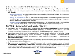 51
2. Depois, solicite que o leiam individual e silenciosamente, com mais atenção.
3. Pergunte o que entenderam, de maneira geral, e quais as dificuldades que enfrentaram ao lê-lo.
4. Explique que, para compreendermos um texto de maneira mais eficaz, se faz necessário cerca de
três leituras:
• Leitura panorâmica: leitura de maneira geral, leitura de algumas partes do texto, com o objetivo
de identificar a ideia principal.
• Leitura de investigação: leitura feita para se compreender cada parte do texto, prestando
atenção ao que não entendeu, sejam palavras isoladas ou termos e expressões, que adquirem
sentido se situadas dentro de um contexto.
• Leitura orientada: agora, com as dúvidas de vocabulário e contextos esclarecidas e com atenção
a uma pergunta, o estudante pode voltar ao texto para tentar responder a essa questão.
PARTE 2 – Leitura de investigação (25 min.)
1. Agora, peça que os estudantes leiam novamente e identifiquem as palavras (Ex.: subordinação,
nomos, nomarca, ...) ou expressões e contextos (Alto Egito, encarnação do deus Hórus, ...) que não
entenderam, marque-os ou circule-os e, utilizando dicionários, escrevam seu significado.
2. Além disso, nesse momento, os estudantes podem acessar também a internet ou consultar outros
materiais para entender alguns termos, expressões e contextos. Como era a época retratada?
Qual a organização de sociedade que adotavam? O que produziam? As etapas 1 e 2 representam a
leitura de investigação.
3. Retome novamente uma conversa coletiva e pergunte se o conhecimento dessas palavras e termos
os ajudou na compreensão do texto.
4. O próximo passo para uma leitura mais eficiente, caso haja perguntas sobre um texto, seria o de
ler novamente, pensando em cada questão que foi elaborada (seria a leitura orientada). Mas nem
sempre existe esse tipo de leitura, o estudante pode apenas realizar a leitura panorâmica e de
investigação para compreender e estudar um texto, como foi nessa atividade.
ENSINO MÉDIO EM TEMPO INTEGRAL
1ª SÉRIE - AULA 2
 