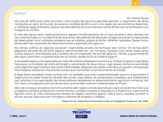 52
52
TEXTO 1
Por Rainer Sousa
Há mais de 4000 anos antes de Cristo, a dominação das técnicas agrícolas permitiu o surgimento de várias
civilizações ao redor do mundo. No extremo nordeste da África, em uma região de características desérticas,
a civilização egípcia floresceu graças aos abundantes recursos hídricos e terras férteis que se localizavam nas
margens do rio Nilo.
O ciclo das águas nesta região promovia o regular transbordamento do rio que, durante a seca, deixava um
rico material orgânico na superfície de suas terras. Percebendo tal alteração, os egípcios tiveram a capacidade
de desenvolver uma civilização próspera que se ampliou graças às fartas colheitas realizadas. Dessa forma,
temos definido o processo de desenvolvimento e expansão dos egípcios.
No campo político, os egípcios estiveram organizados através da formação dos nomos. Os nomos eram
pequenas parcelas do território egípcio administradas por um nomarca. Tempos mais tarde, esses vários
nomos estavam centralizados sob o poderio de um imperador. No ano de 3200 a.C., Menés, o governante do
Alto Egito, promoveu a subordinação de 42 nomos, dando início ao Império Egípcio.
A sociedade egípcia era organizada por meio de critérios religiosos e econômicos. O faraó ocupava o topo desta
hierarquia na condição de chefe de Estado e encarnação do deus Hórus. Logo abaixo, temos os sacerdotes
como agentes organizadores dos cultos e festividades religiosas. Os nobres e escribas ocupavam uma posição
intermediária realizando importantes tarefas que mantinham o funcionamento do Estado.
A base desta sociedade ainda contava com os soldados, que eram sustentados pelo governo e garantiam a
hegemonia do poder faraônico através das armas. Logo abaixo, os camponeses e artesãos, que trabalhavam
nas colheitas e na organização das obras públicas necessárias ao desenvolvimento agrícola e comercial. Por
fim, havia uma pequena parcela de escravos que também estavam subordinados ao Faraó.
Além de conseguir prosperar economicamente pelo rígido controle da produção agrícola, podemos notar que
os egípcios também produziram conhecimento e variados campos. A arquitetura, a medicina e a astronomia
figuram como as mais interessantes facetas do legado científico egípcio. Vale à pena ressaltar também a
escrita, que se organizava por complexos sistemas de símbolos e códigos.
Disponível em: https://www.historiadomundo.com.br/egipcia/. Acesso em abr. 2020.
1ª SÉRIE - AULA 2 ENSINO MÉDIO EM TEMPO INTEGRAL
BAIXAR
ACESSAR
 