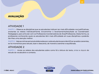 53
AVALIAÇÃO
ATIVIDADE 1
PARTE 1 - Observe as disciplinas que os estudantes indicam ter mais dificuldade e as justificativas,
anotando os relatos individualmente. Encaminhar o levantamento/resultado ao Coordenador
Pedagógico, para articular com os Professores Coordenadores de Área/Professores. Desta forma, os
professores conhecerão quais os estudantes têm mais dificuldade em suas disciplinas e poderão
dar-lhes uma atenção melhor.
PARTE 2 - Vejaasrotinassemanaiselaboradasporcadaestudanteparaidentificarseestãocoerentes,
se há momentos para estudo, lazer e descanso, de maneira coerente e equilibrada.
ATIVIDADE 2
PARTE 2 - Anote os relatos dos estudantes sobre como foi a leitura do texto, antes e depois do
estudo do vocabulário e contexto.
ENSINO MÉDIO EM TEMPO INTEGRAL
1ª SÉRIE - AULA 2
 