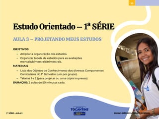 55
EstudoOrientado–1ªSÉRIE
AULA 3 – PROJETANDO MEUS ESTUDOS
OBJETIVOS
• Ampliar a organização dos estudos.
• Organizar tabela de estudos para as avaliações
mensais/bimestrais/trimestrais.
MATERIAIS
• Lista dos Objetos de Conhecimento dos diversos Componentes
Curriculares do 1º Bimestre (um por grupo).
• Tabelas 1 e 2 (para projetar ou uma cópia impressa).
DURAÇÃO: 2 aulas de 50 minutos cada.
ENSINO MÉDIO EM TEMPO INTEGRAL
1ª SÉRIE - AULA 3
 