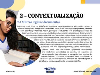 6
2 - CONTEXTUALIZAÇÃO
2.1 Marcos legais e documentos
Conforme o art. 22 da Lei 9394/96, ao estudante deve-se assegurar a formação comum e
indispensável para o exercício da cidadania e fornecer-lhe meios para progredir no trabalho
e em estudos posteriores. Assim, privilegia o estudante com orientações acerca do
desenvolvimentodesuaspotencialidadesindividuaisparaacapacidadedeconviverem
trêsdiferentesaspectos:familiar,profissionalesocial,embasandooentendimento
crítico de como funciona e se constitui a sociedade humana em suas relações
sociais e do mundo, com a aquisição e desenvolvimento de técnicas e
de rotinas de estudo que possibilitem a organização do processo de
aprendizagem, visando a assegurar-lhes o direito à educação de
qualidade com foco no protagonismo juvenil e na equidade.
Grande parte dos estudantes apresenta dificuldades
em estabelecer prioridades ao estudar, em organizar-se
para execução das atividades e na revisão dos objetos de
conhecimentos. O Estudo Orientado vem oportunizar a
mudança de postura frente ao processo de aprendizagem e
a melhorar consideravelmente seu desempenho.
INTRODUÇÃO ENSINO MÉDIO EM TEMPO INTEGRAL
 