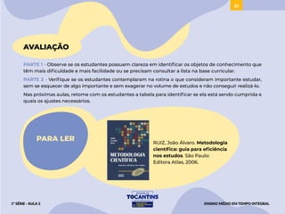 61
AVALIAÇÃO
PARTE 1 - Observe se os estudantes possuem clareza em identificar os objetos de conhecimento que
têm mais dificuldade e mais facilidade ou se precisam consultar a lista na base curricular.
PARTE 2 - Verifique se os estudantes contemplaram na rotina o que consideram importante estudar,
sem se esquecer de algo importante e sem exagerar no volume de estudos e não conseguir realizá-lo.
Nas próximas aulas, retome com os estudantes a tabela para identificar se ela está sendo cumprida e
quais os ajustes necessários.
PARA LER RUIZ, João Álvaro. Metodologia
científica: guia para eficiência
nos estudos. São Paulo:
Editora Atlas, 2006.
ENSINO MÉDIO EM TEMPO INTEGRAL
1ª SÉRIE - AULA 3
 