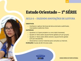 62
Estudo Orientado – 1ª SÉRIE
AULA 4 – FAZENDO ANOTAÇÕES DE LEITURA
OBJETIVOS
• Conhecer e aplicar técnicas de leitura de texto: sublinhado,
marcações e palavras-chave.
MATERIAIS
• Quadros 1 e 2 (para projetar ou uma cópia impressa).
• Quadro 3: Texto sobre aquecimento global (um por grupo).
• Quadro 4: Texto sobre efeito estufa e aquecimento global
(um por estudante).
• Dicionários e outros materiais para consulta ou internet.
DURAÇÃO: 3 aulas de 50 minutos cada.
1ª SÉRIE - AULA 4 ENSINO MÉDIO EM TEMPO INTEGRAL
 