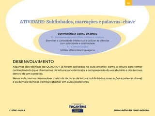 ATIVIDADE: Sublinhados, marcações e palavras-chave
COMPETÊNCIA GERAL DA BNCC
2 – Pensamento científico, crítico e criativo
Exercitar a curiosidade intelectual e utilizar as ciências
com criticidade e criatividade
4 – Comunicação
Utilizar diferentes linguagens
DESENVOLVIMENTO
Algumas das técnicas do QUADRO 1 já foram aplicadas na aula anterior, como a leitura para tomar
conhecimento (que chamamos de leitura panorâmica) e a compreensão do vocabulário e dos termos
dentro de um contexto.
Nessa aula, iremos desenvolver mais três técnicas de leitura (sublinhados, marcações e palavras chave)
e as demais técnicas iremos trabalhar em aulas posteriores.
64
1ª SÉRIE - AULA 4 ENSINO MÉDIO EM TEMPO INTEGRAL
 
