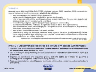 65
QUADRO 1
Autores, como Salomon (2004), Ruiz (1990), Lakatos e Marconi (1991), Medeiros (1991), entre outros,
sugerem alguns procedimentos para a atividade de sublinhar:
• ler o texto para tomar conhecimento do assunto;
• esclarecer dúvidas quanto ao vocabulário, termos técnicos, etc;
• reler o texto para identificar as ideias principais, as palavras-chave. Atenção para as palavras
coesivas (mas, porém, entretanto, no entanto...);
• reconstruir o parágrafo a partir das palavras e expressões sublinhadas;
• assinalar com uma linha vertical, à margem do texto, as ideias mais significativas;
• destacar com um ponto de interrogação, à margem do texto, as discordâncias, argumentos
discutíveis e passagens obscuras;
• ler o que foi sublinhado para verificar se há sentido;
• reconstruir o texto, em forma de esquema ou de resumo, tomando as palavras sublinhadas
como base. Outra forma de sublinhar é com canetas “marca-texto”, utilizando cores diferentes
para estabelecer um código particular.
Disponível em: <http://www.joinville.udesc.br/portal/professores/cristala/materiais/T_cnicas_de_Leitura.pdf>.
Acesso em abril de 2020.
PARTE 1: Observando registros de leitura em textos (50 minutos)
1. Converse com estudantes sobre como eles utilizam a técnica do sublinhado e outras marcações
no momento de ler ou estudar um texto.
2. Leia as indicações do QUADRO 1 junto com os estudantes e solicite que comentem as ações que
já realizam.
3. Organize os estudantes em pequenos grupos, comente sobre as técnicas do QUADRO 2
e entregue um exemplo de texto contido no QUADRO 3.
4. Peça que os estudantes identifiquem a técnica do sublinhado e outras marcações realizadas no
QUADRO 3.
ENSINO MÉDIO EM TEMPO INTEGRAL
1ª SÉRIE - AULA 4
PROJETAR
ACESSAR
 