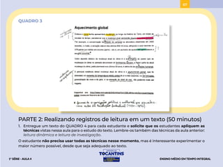 67
QUADRO 3
PARTE 2: Realizando registros de leitura em um texto (50 minutos)
1. Entregue um texto do QUADRO 4 para cada estudante e solicite que os estudantes apliquem as
técnicas vistas nessa aula para o estudo do texto. Lembre-os também das técnicas da aula anterior:
leitura dinâmica e leitura de investigação.
O estudante não precisa usar todas as técnicas nesse momento, mas é interessante experimentar o
maior número possível, desde que seja adequado ao texto.
ENSINO MÉDIO EM TEMPO INTEGRAL
1ª SÉRIE - AULA 4
BAIXAR
PROJETAR
 
