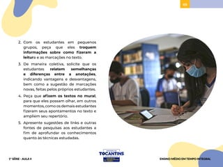 69
2. Com os estudantes em pequenos
grupos, peça que eles troquem
informações sobre como fizeram a
leitura e as marcações no texto.
3. De maneira coletiva, solicite que os
estudantes relatem semelhanças
e diferenças entre a anotações,
indicando vantagens e desvantagens,
bem como a sugestão de marcações
novas, feitas pelos próprios estudantes.
4. Peça que afixem os textos no mural,
para que eles possam olhar, em outros
momentos, como os demais estudantes
fizeram seus apontamentos no texto e
ampliem seu repertório.
5. Apresente sugestões de links e outras
fontes de pesquisas aos estudantes a
fim de aprofundar os conhecimentos
quanto às técnicas estudadas.
ENSINO MÉDIO EM TEMPO INTEGRAL
1ª SÉRIE - AULA 4
 