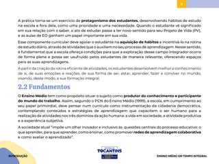 7
A prática torna-se um exercício de protagonismo dos estudantes, desenvolvendo hábitos de estudo
na escola e fora dela, como uma prioridade e uma necessidade. Quando o estudante vê significado
em sua relação com o saber, o ato de estudar passa a ter novo sentido para seu Projeto de Vida (PV),
e as aulas de EO ganham um papel importante em sua vida.
Esse componente curricular deve apoiar o estudante na aquisição de hábitos e incentivá-lo na rotina
de estudo diário, através de atividades que o auxiliem no seu processo de aprendizagem. Nesse sentido,
é fundamental que a escola ofereça condições para que a exploração desse campo integrador ocorra
de forma plena e possa ser usufruído pelos estudantes de maneira relevante, oferecendo espaços
para as suas aprendizagens.
A partir da criação da rotina eficiente de atividades, os estudantes desenvolvem melhor o conhecimento
de si, de suas emoções e reações, de sua forma de ser, estar, aprender, fazer e conviver no mundo,
visando, deste modo, a sua formação integral.
2.2 Fundamentos
O Ensino Médio tem como propósito situar o sujeito como produtor do conhecimento e participante
do mundo do trabalho. Assim, segundo o PCN do Ensino Médio (1999), a escola, em cumprimento ao
seu papel primordial, deve pensar num currículo como instrumentação da cidadania democrática,
contemplando conteúdos e estratégias de aprendizagem que capacitem o ser humano para a
realização de atividades nos três domínios da ação humana: a vida em sociedade, a atividade produtiva
e a experiência subjetiva.
A sociedade atual “impõe um olhar inovador e inclusivo às questões centrais do processo educativo: o
que aprender, para que aprender, como ensinar, como promover redes de aprendizagem colaborativa
e como avaliar o aprendizado”.
INTRODUÇÃO ENSINO MÉDIO EM TEMPO INTEGRAL
 