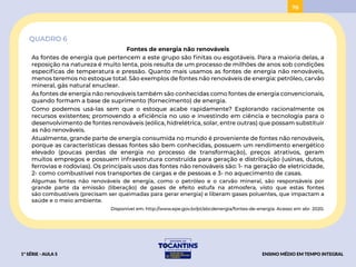 78
QUADRO 6
Fontes de energia não renováveis
As fontes de energia que pertencem a este grupo são finitas ou esgotáveis. Para a maioria delas, a
reposição na natureza é muito lenta, pois resulta de um processo de milhões de anos sob condições
específicas de temperatura e pressão. Quanto mais usamos as fontes de energia não renováveis,
menos teremos no estoque total. São exemplos de fontes não renováveis de energia: petróleo, carvão
mineral, gás natural enuclear.
As fontes de energia não renováveis também são conhecidas como fontes de energia convencionais,
quando formam a base de suprimento (fornecimento) de energia.
Como podemos usá-las sem que o estoque acabe rapidamente? Explorando racionalmente os
recursos existentes; promovendo a eficiência no uso e investindo em ciência e tecnologia para o
desenvolvimento de fontes renováveis (eólica, hidrelétrica, solar, entre outras) que possam substituir
as não renováveis.
Atualmente, grande parte de energia consumida no mundo é proveniente de fontes não renováveis,
porque as características dessas fontes são bem conhecidas, possuem um rendimento energético
elevado (poucas perdas de energia no processo de transformação), preços atrativos, geram
muitos empregos e possuem infraestrutura construída para geração e distribuição (usinas, dutos,
ferrovias e rodovias). Os principais usos das fontes não renováveis são: 1- na geração de eletricidade,
2- como combustível nos transportes de cargas e de pessoas e 3- no aquecimento de casas.
Algumas fontes não renováveis de energia, como o petróleo e o carvão mineral, são responsáveis por
grande parte da emissão (liberação) de gases de efeito estufa na atmosfera, visto que estas fontes
são combustíveis (precisam ser queimadas para gerar energia) e liberam gases poluentes, que impactam a
saúde e o meio ambiente.
Disponível em: http://www.epe.gov.br/pt/abcdenergia/fontes-de-energia. Acesso em abr. 2020.
1ª SÉRIE - AULA 5 ENSINO MÉDIO EM TEMPO INTEGRAL
ACESSAR
BAIXAR
 
