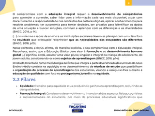 8
O compromisso com a educação integral requer o desenvolvimento de competências
para aprender a aprender, saber lidar com a informação cada vez mais disponível, atuar com
discernimento e responsabilidade nos contextos das culturas digitais, aplicar conhecimentos para
resolver problemas, ter autonomia para tomar decisões, ser proativo para identificar os dados
de uma situação e buscar soluções, conviver e aprender com as diferenças e as diversidades
(BNCC, 2018, p 14).
(....) os sistemas e redes de ensino e as instituições escolares devem se planejar com um claro foco
na equidade que pressupõe reconhecer que as necessidades dos estudantes são diferentes
(BNCC, 2018, p.15).
Nesse contexto, a BNCC afirma, de maneira explícita, o seu compromisso com a Educação Integral.
Reconhece, assim, que a Educação Básica deve visar à formação e ao desenvolvimento humano
global (...) significa, ainda, assumir uma visão plural, singular e integral da criança, do adolescente, do
jovem adulto, considerando-os como sujeitos de aprendizagem (BNCC, 2018, p.14).
O Estudo Orientado como metodologia de Êxito que integra a parte diversificada do currículo do novo
Ensino Médio consiste na aquisição e no desenvolvimento de técnicas de estudo que possibilitam
a organização do processo de aprendizagens dos estudantes, visando a assegurar-lhes o direito à
educação de qualidade com foco no protagonismo juvenil e na equidade.
2.3 Pilares
• Equidade: O ensino para equidade atua produzindo ganhos na aprendizagem, reduzindo as
desigualdades.
• Formação integral: Consiste no desenvolvimento intencional dos aspectos físicos, cognitivos
e socioemocionais do estudante, por meio de processos educativos significativos que
INTRODUÇÃO ENSINO MÉDIO EM TEMPO INTEGRAL
 