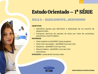 82
Estudo Orientado–1ªSÉRIE
AULA 6 – BASICAMENTE...RESUMINDO
OBJETIVOS
• Identificar pontos que dificultam a elaboração de um resumo de
pequeno texto.
• Comparar técnicas de estudos de texto por meio de anotações,
esquemas e resumo básico.
MATERIAIS
• Texto original no QUADRO 1 (para projetar).
• Texto com marcações – QUADRO 2 (um por trio).
• Esquema – QUADRO 3 (um por trio).
• Resumo básico – QUADRO 4 (um por trio).
• Dicionários.
DURAÇÃO: 2 aulas de 50 minutos cada.
1ª SÉRIE - AULA 6 ENSINO MÉDIO EM TEMPO INTEGRAL
 
