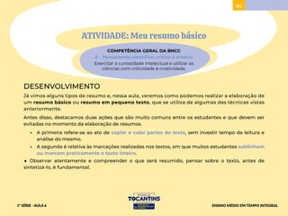 84
ATIVIDADE: Meu resumo básico
COMPETÊNCIA GERAL DA BNCC
2 – Pensamento científico, crítico e criativo
Exercitar a curiosidade intelectual e utilizar as
ciências com criticidade e criatividade.
DESENVOLVIMENTO
Já vimos alguns tipos de resumo e, nessa aula, veremos como podemos realizar a elaboração de
um resumo básico ou resumo em pequeno texto, que se utiliza de algumas das técnicas vistas
anteriormente.
Antes disso, destacamos duas ações que são muito comuns entre os estudantes e que devem ser
evitadas no momento da elaboração de resumos.
• A primeira refere-se ao ato de copiar e colar partes do texto, sem investir tempo de leitura e
análise do mesmo.
• A segunda é relativa às marcações realizadas nos textos, em que muitos estudantes sublinham
ou marcam praticamente o texto inteiro.
♦ Observar atentamente e compreender o que será resumido, pensar sobre o texto, antes de
sintetizá-lo, é fundamental.
1ª SÉRIE - AULA 6 ENSINO MÉDIO EM TEMPO INTEGRAL
 