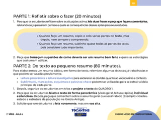 85
PARTE 1: Refletir sobre o fazer (20 minutos)
1. Para que os estudantes reflitam sobre as situações acima, leia duas frases e peça que façam comentários,
relatando se já passaram por isso e quais as consequências dessas ações para seus estudos.
• Quando faço um resumo, copio e colo várias partes do texto, mas
depois, nem sempre o compreendo.
• Quando faço um resumo, sublinho quase todas as partes do texto,
pois considero tudo importante.
2. Peça que forneçam sugestões de como deveria ser um resumo bem feito e quais as estratégias
que costumam utilizar.
PARTE 2: Do texto ao pequeno resumo (80 minutos).
Para elaborarmos um resumo básico, em forma de texto, relembre algumas técnicas já trabalhadas e
que podem ser usadas previamente.
• Leitura panorâmica e leitura investigativa: para esclarecer as dúvidas quanto ao vocabulário e contexto.
• Sublinhado, marcações, esquemas e palavras-chave podem ser utilizadas para se extrair a ideia
principal de cada parte.
1. Depois, organize os estudantes em trios e projete o texto do QUADRO 1.
2. Peça que os estudantes leiam o texto de forma panorâmica (visão geral, leitura rápida), individual
e silenciosa. Depois, peça que comentem sobre o assunto geral que será tratado (Exemplo: cidades-
estado e estrutura da população na Grécia Antiga).
3. Solicite que um estudante o leia novamente, mas em voz alta.
ENSINO MÉDIO EM TEMPO INTEGRAL
1ª SÉRIE - AULA 6
 